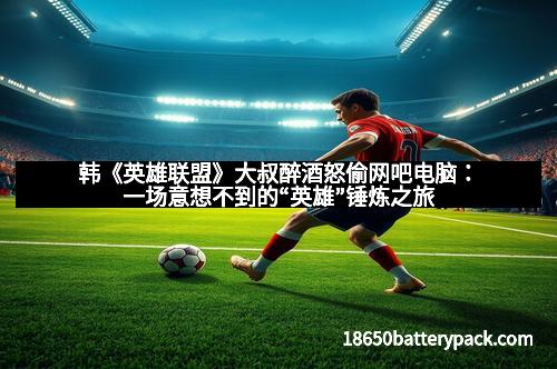 韩《英雄联盟》大叔醉酒怒偷网吧电脑：一场意想不到的“英雄”锤炼之旅